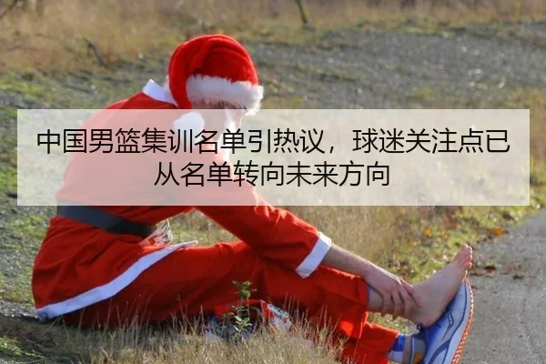 中国男篮集训名单引热议，球迷关注点已从名单转向未来方向